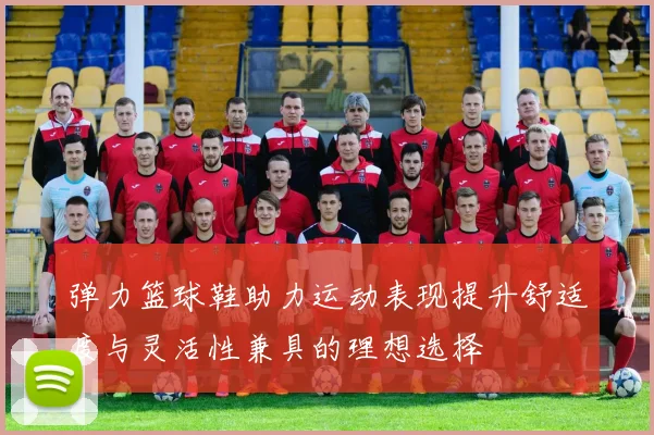 弹力篮球鞋助力运动表现提升舒适度与灵活性兼具的理想选择