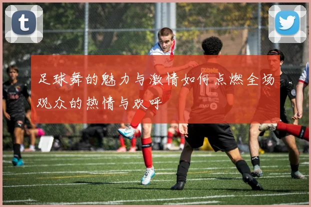 足球舞的魅力与激情如何点燃全场观众的热情与欢呼