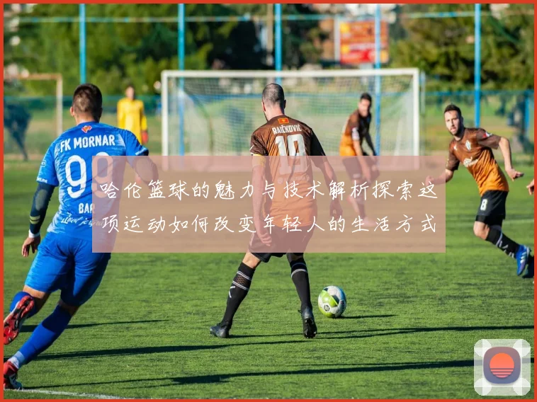 哈伦篮球的魅力与技术解析探索这项运动如何改变年轻人的生活方式