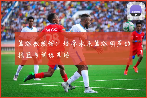 篮球教练馆：培养未来篮球明星的摇篮与训练基地