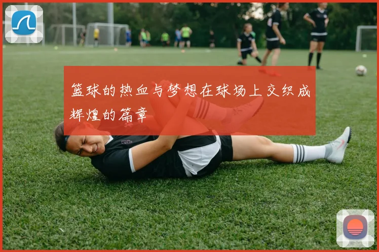 篮球的热血与梦想在球场上交织成辉煌的篇章