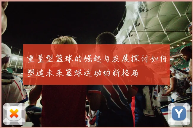 重量型篮球的崛起与发展探讨如何塑造未来篮球运动的新格局