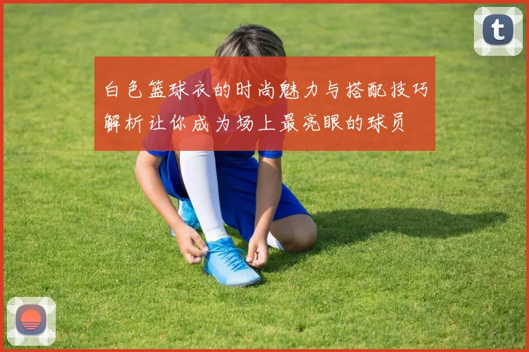 白色篮球衣的时尚魅力与搭配技巧解析让你成为场上最亮眼的球员