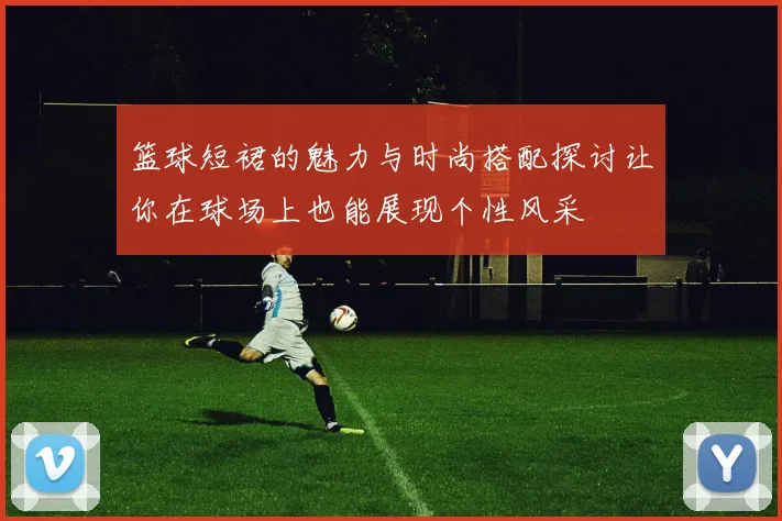 篮球短裙的魅力与时尚搭配探讨让你在球场上也能展现个性风采