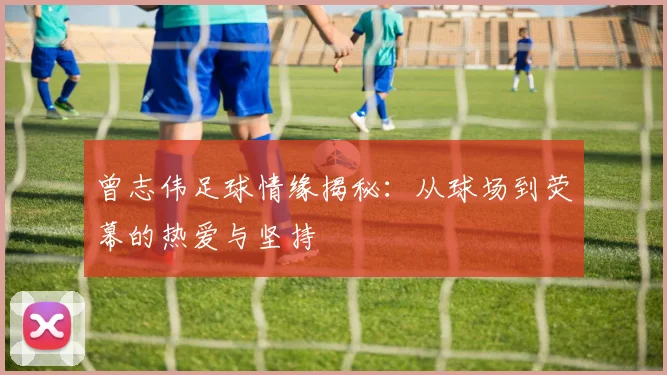 曾志伟足球情缘揭秘：从球场到荧幕的热爱与坚持